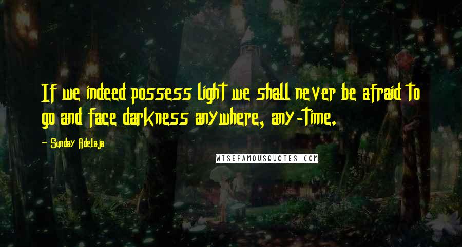Sunday Adelaja Quotes: If we indeed possess light we shall never be afraid to go and face darkness anywhere, any-time.