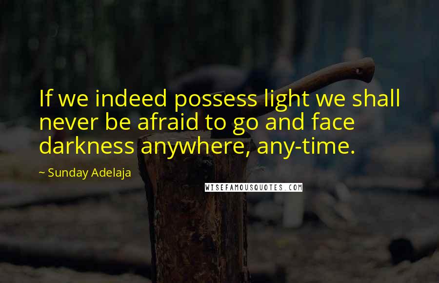 Sunday Adelaja Quotes: If we indeed possess light we shall never be afraid to go and face darkness anywhere, any-time.