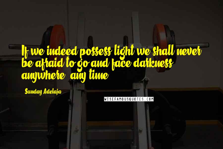 Sunday Adelaja Quotes: If we indeed possess light we shall never be afraid to go and face darkness anywhere, any-time.