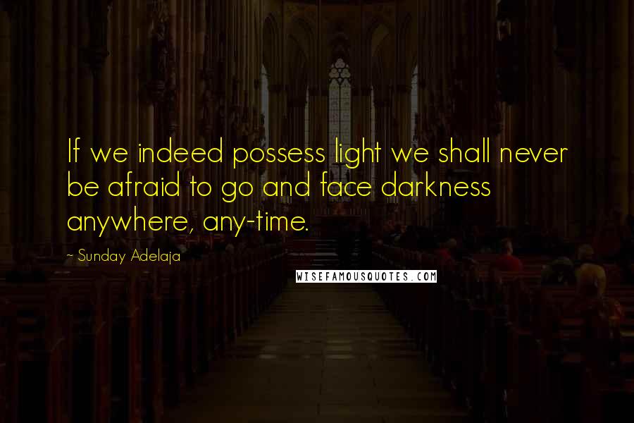 Sunday Adelaja Quotes: If we indeed possess light we shall never be afraid to go and face darkness anywhere, any-time.