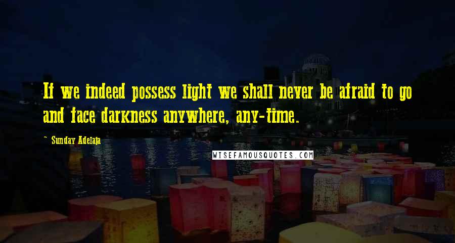 Sunday Adelaja Quotes: If we indeed possess light we shall never be afraid to go and face darkness anywhere, any-time.