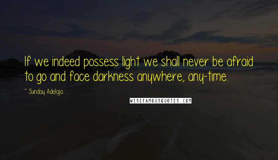 Sunday Adelaja Quotes: If we indeed possess light we shall never be afraid to go and face darkness anywhere, any-time.