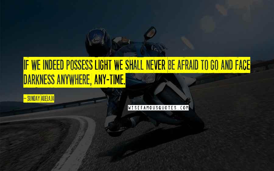 Sunday Adelaja Quotes: If we indeed possess light we shall never be afraid to go and face darkness anywhere, any-time.