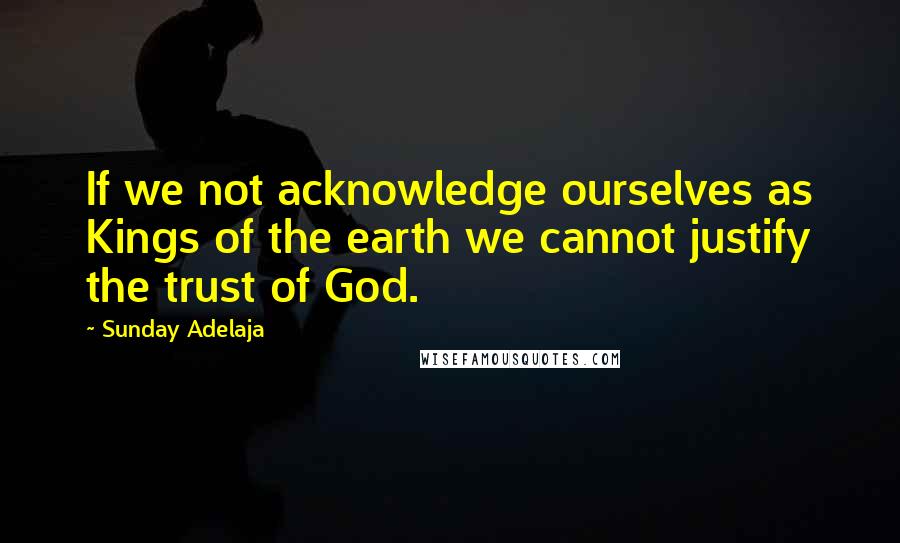 Sunday Adelaja Quotes: If we not acknowledge ourselves as Kings of the earth we cannot justify the trust of God.