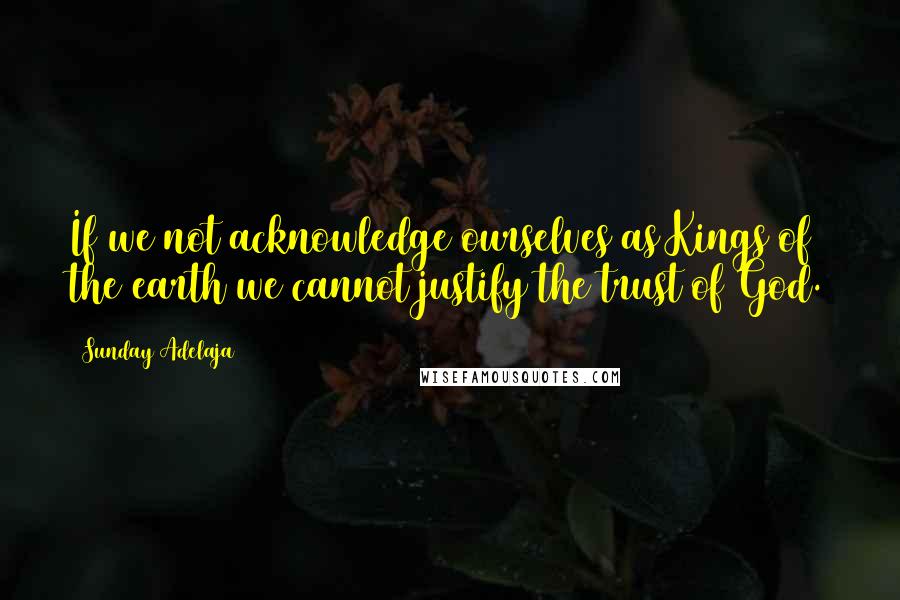 Sunday Adelaja Quotes: If we not acknowledge ourselves as Kings of the earth we cannot justify the trust of God.