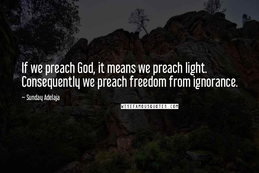 Sunday Adelaja Quotes: If we preach God, it means we preach light. Consequently we preach freedom from ignorance.