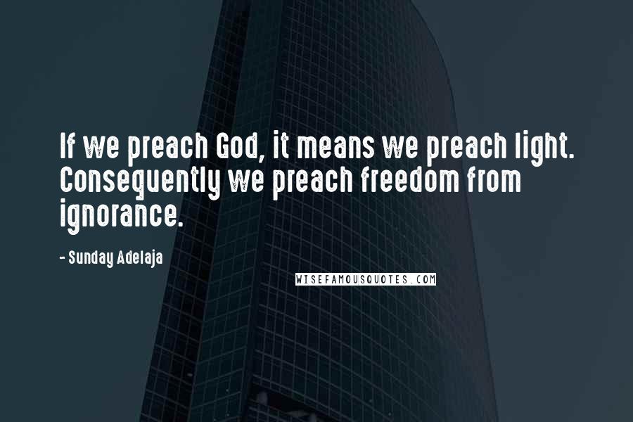 Sunday Adelaja Quotes: If we preach God, it means we preach light. Consequently we preach freedom from ignorance.