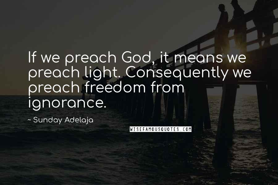 Sunday Adelaja Quotes: If we preach God, it means we preach light. Consequently we preach freedom from ignorance.