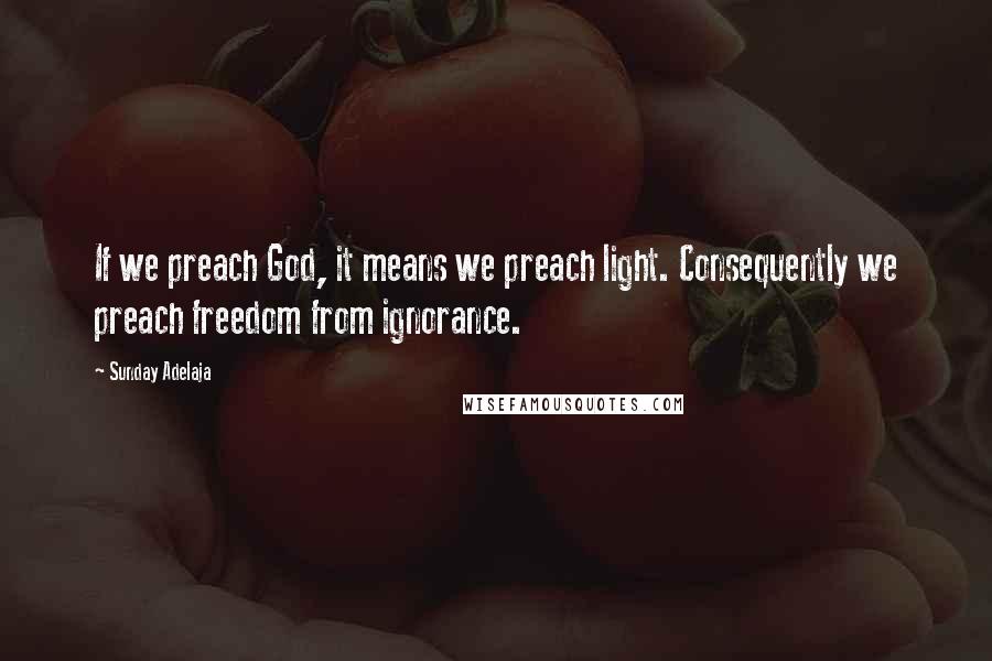 Sunday Adelaja Quotes: If we preach God, it means we preach light. Consequently we preach freedom from ignorance.