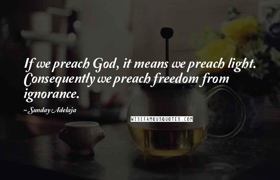 Sunday Adelaja Quotes: If we preach God, it means we preach light. Consequently we preach freedom from ignorance.