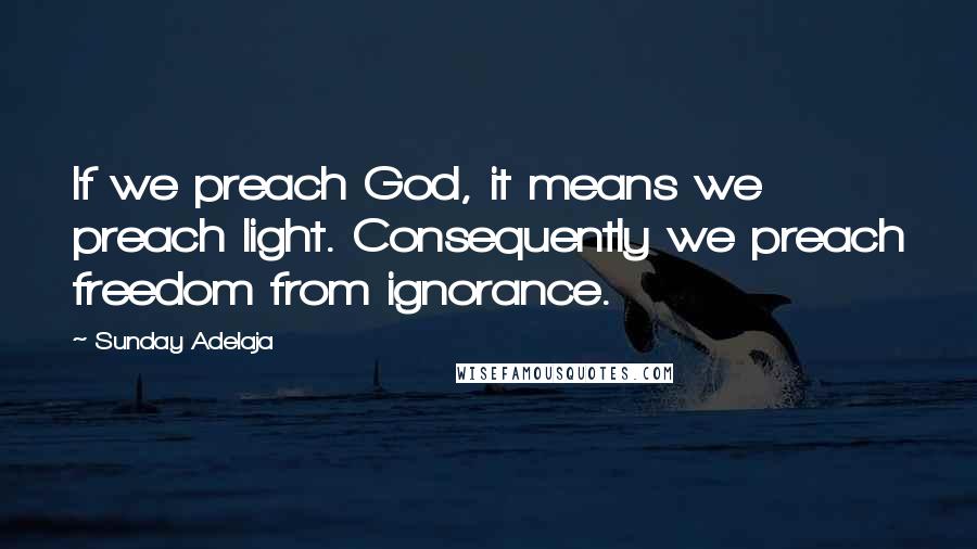 Sunday Adelaja Quotes: If we preach God, it means we preach light. Consequently we preach freedom from ignorance.