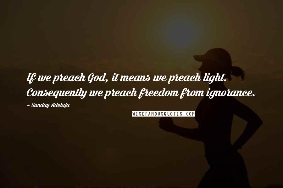 Sunday Adelaja Quotes: If we preach God, it means we preach light. Consequently we preach freedom from ignorance.