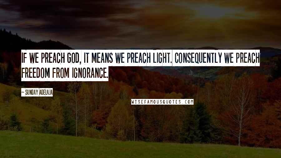 Sunday Adelaja Quotes: If we preach God, it means we preach light. Consequently we preach freedom from ignorance.