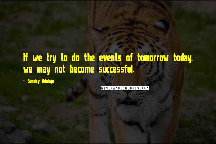 Sunday Adelaja Quotes: If we try to do the events of tomorrow today, we may not become successful.