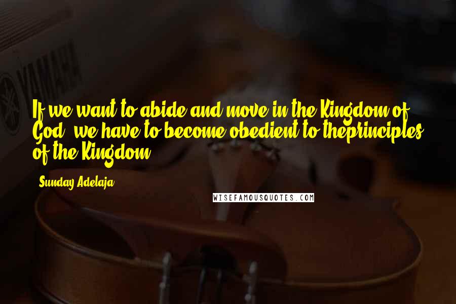 Sunday Adelaja Quotes: If we want to abide and move in the Kingdom of God, we have to become obedient to theprinciples of the Kingdom