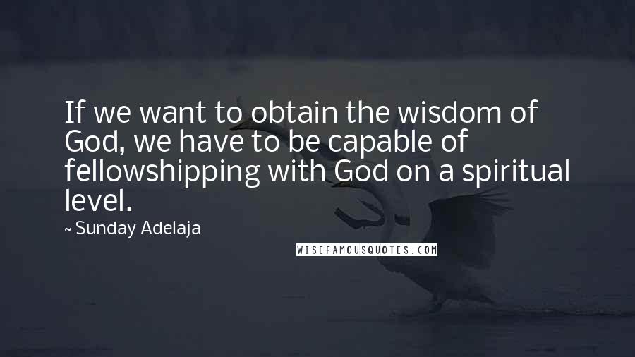 Sunday Adelaja Quotes: If we want to obtain the wisdom of God, we have to be capable of fellowshipping with God on a spiritual level.