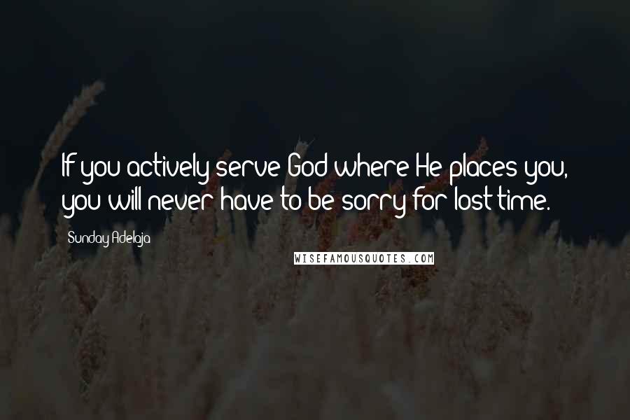 Sunday Adelaja Quotes: If you actively serve God where He places you, you will never have to be sorry for lost time.