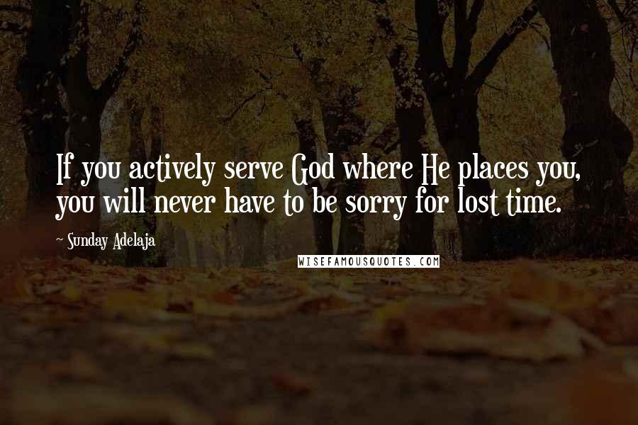 Sunday Adelaja Quotes: If you actively serve God where He places you, you will never have to be sorry for lost time.