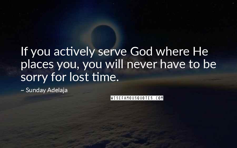 Sunday Adelaja Quotes: If you actively serve God where He places you, you will never have to be sorry for lost time.