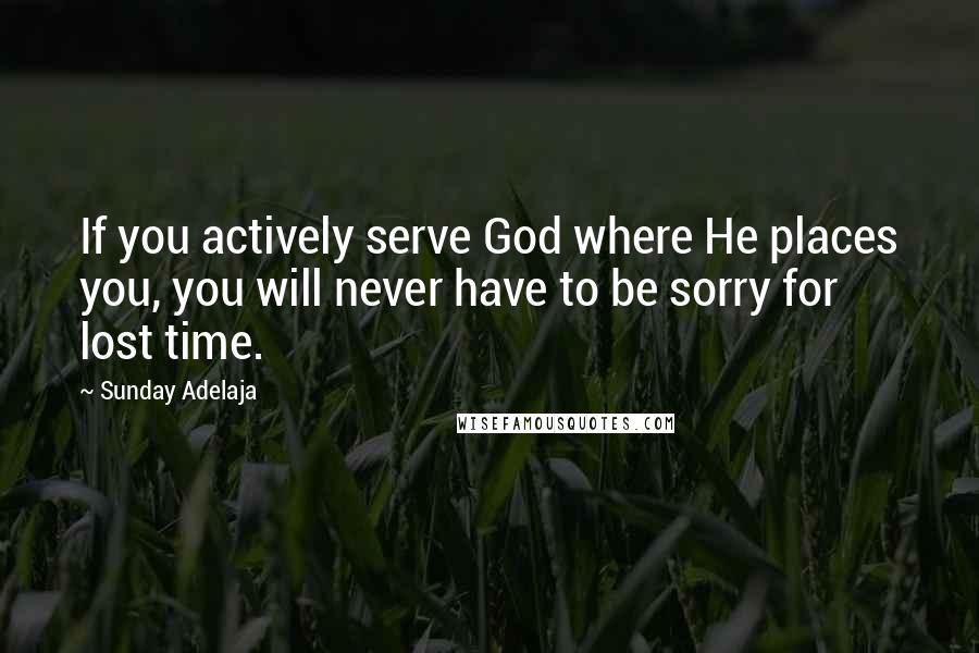 Sunday Adelaja Quotes: If you actively serve God where He places you, you will never have to be sorry for lost time.