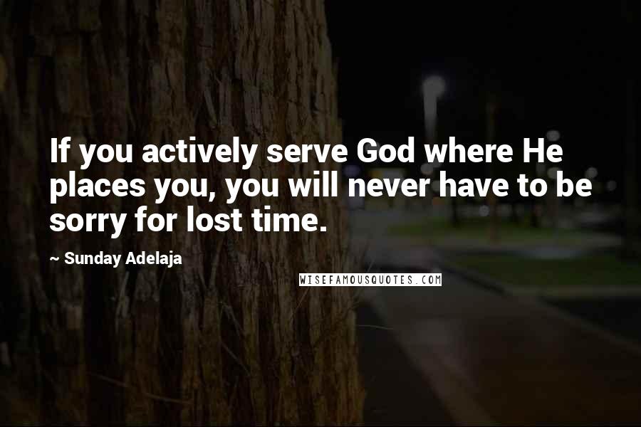 Sunday Adelaja Quotes: If you actively serve God where He places you, you will never have to be sorry for lost time.