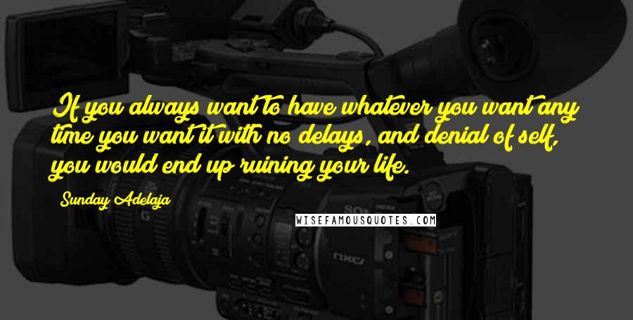 Sunday Adelaja Quotes: If you always want to have whatever you want any time you want it with no delays, and denial of self, you would end up ruining your life.