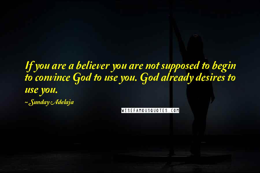 Sunday Adelaja Quotes: If you are a believer you are not supposed to begin to convince God to use you. God already desires to use you.