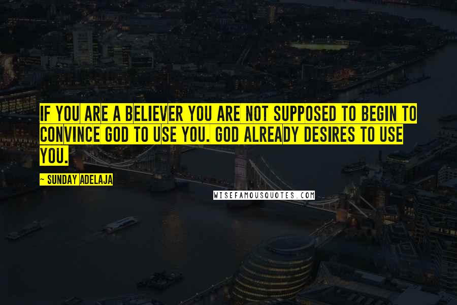 Sunday Adelaja Quotes: If you are a believer you are not supposed to begin to convince God to use you. God already desires to use you.