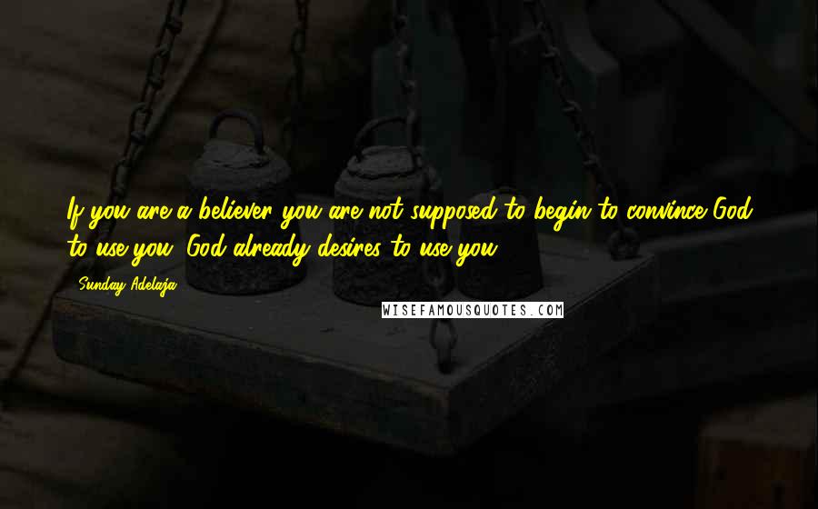 Sunday Adelaja Quotes: If you are a believer you are not supposed to begin to convince God to use you. God already desires to use you.