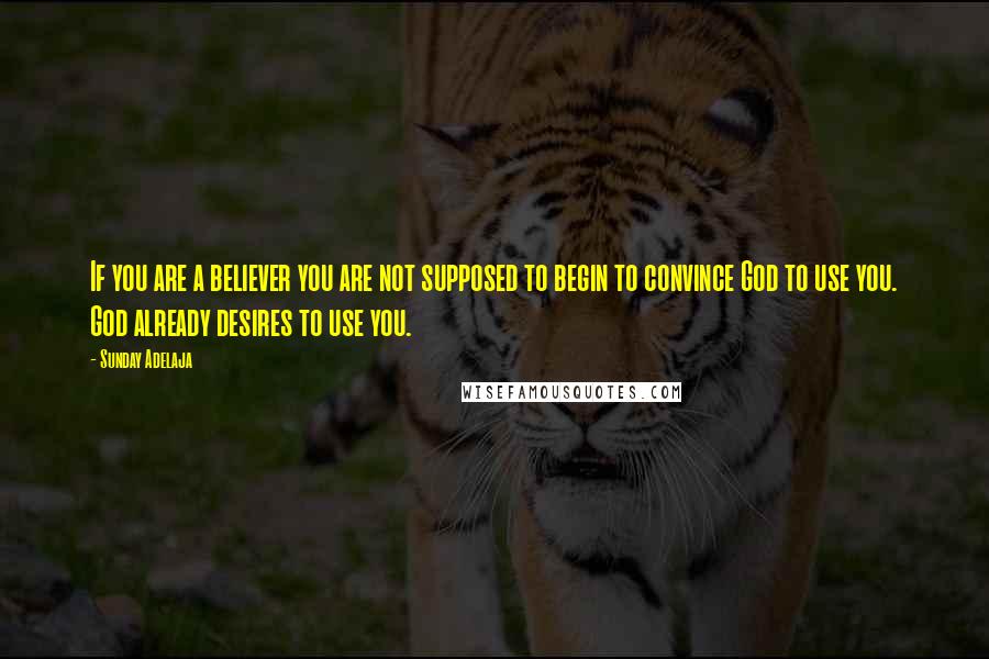 Sunday Adelaja Quotes: If you are a believer you are not supposed to begin to convince God to use you. God already desires to use you.