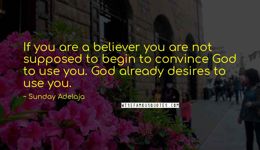 Sunday Adelaja Quotes: If you are a believer you are not supposed to begin to convince God to use you. God already desires to use you.