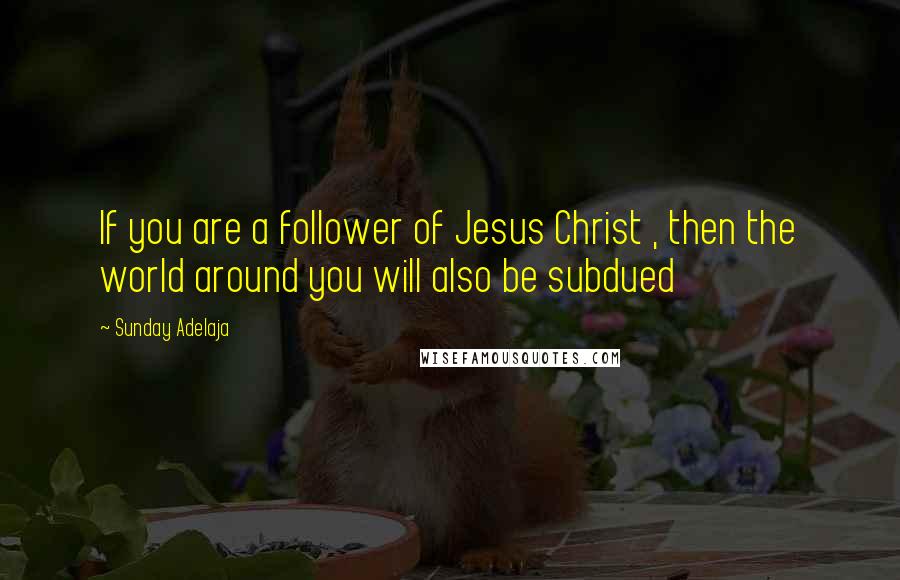 Sunday Adelaja Quotes: If you are a follower of Jesus Christ , then the world around you will also be subdued