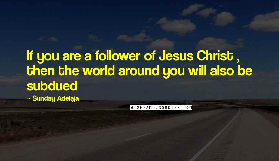 Sunday Adelaja Quotes: If you are a follower of Jesus Christ , then the world around you will also be subdued