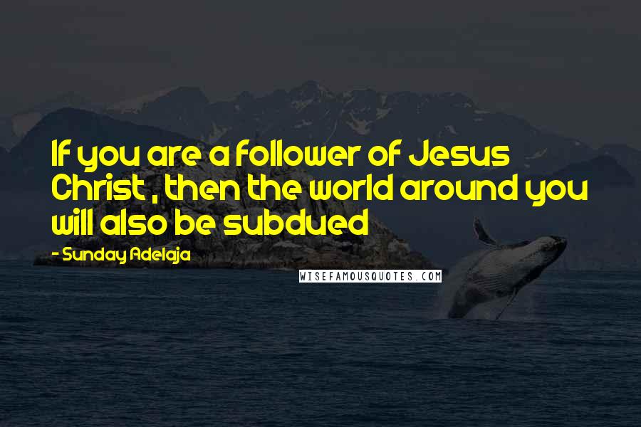 Sunday Adelaja Quotes: If you are a follower of Jesus Christ , then the world around you will also be subdued