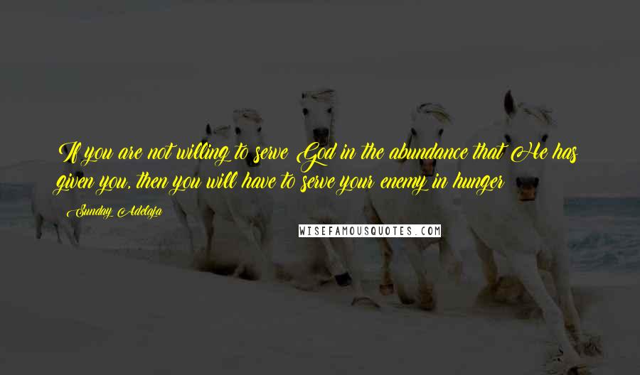 Sunday Adelaja Quotes: If you are not willing to serve God in the abundance that He has given you, then you will have to serve your enemy in hunger