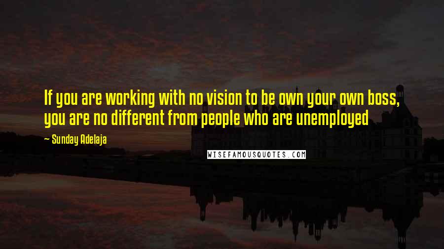 Sunday Adelaja Quotes: If you are working with no vision to be own your own boss, you are no different from people who are unemployed
