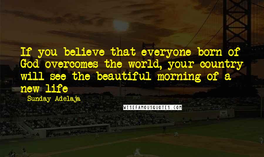 Sunday Adelaja Quotes: If you believe that everyone born of God overcomes the world, your country will see the beautiful morning of a new life