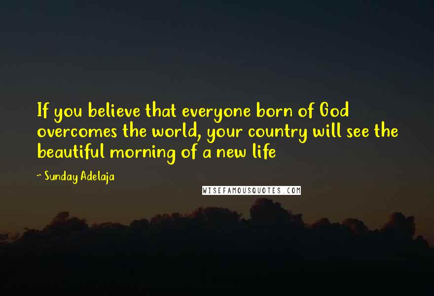 Sunday Adelaja Quotes: If you believe that everyone born of God overcomes the world, your country will see the beautiful morning of a new life