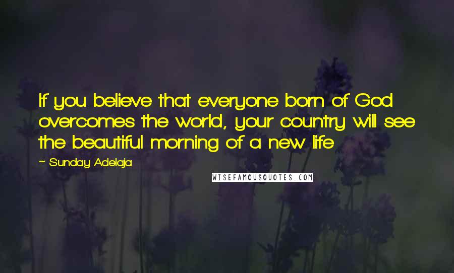 Sunday Adelaja Quotes: If you believe that everyone born of God overcomes the world, your country will see the beautiful morning of a new life