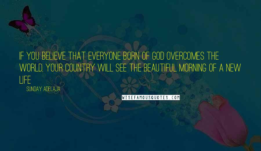 Sunday Adelaja Quotes: If you believe that everyone born of God overcomes the world, your country will see the beautiful morning of a new life