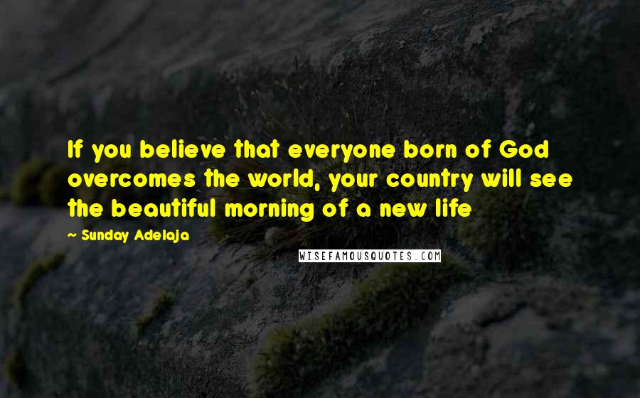 Sunday Adelaja Quotes: If you believe that everyone born of God overcomes the world, your country will see the beautiful morning of a new life