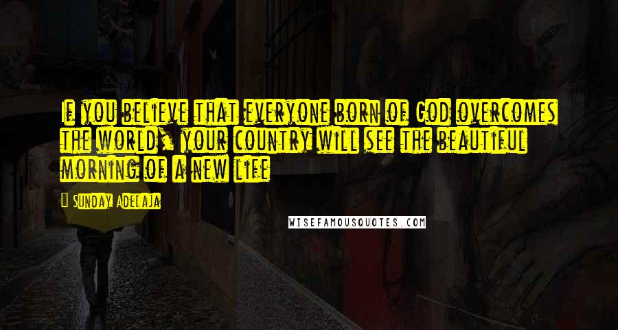 Sunday Adelaja Quotes: If you believe that everyone born of God overcomes the world, your country will see the beautiful morning of a new life