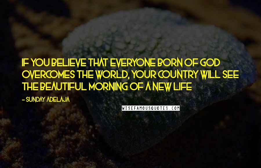 Sunday Adelaja Quotes: If you believe that everyone born of God overcomes the world, your country will see the beautiful morning of a new life