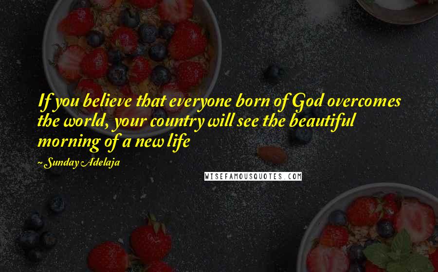 Sunday Adelaja Quotes: If you believe that everyone born of God overcomes the world, your country will see the beautiful morning of a new life