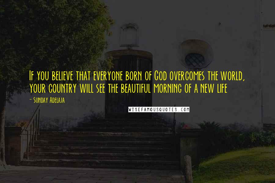 Sunday Adelaja Quotes: If you believe that everyone born of God overcomes the world, your country will see the beautiful morning of a new life