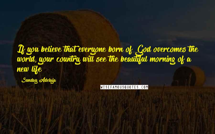 Sunday Adelaja Quotes: If you believe that everyone born of God overcomes the world, your country will see the beautiful morning of a new life