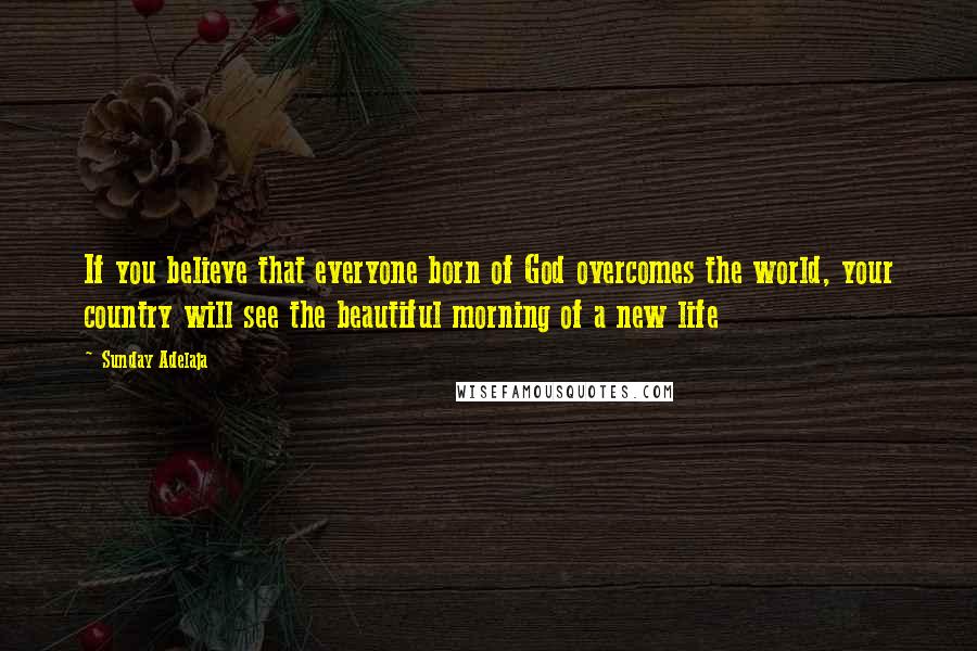 Sunday Adelaja Quotes: If you believe that everyone born of God overcomes the world, your country will see the beautiful morning of a new life