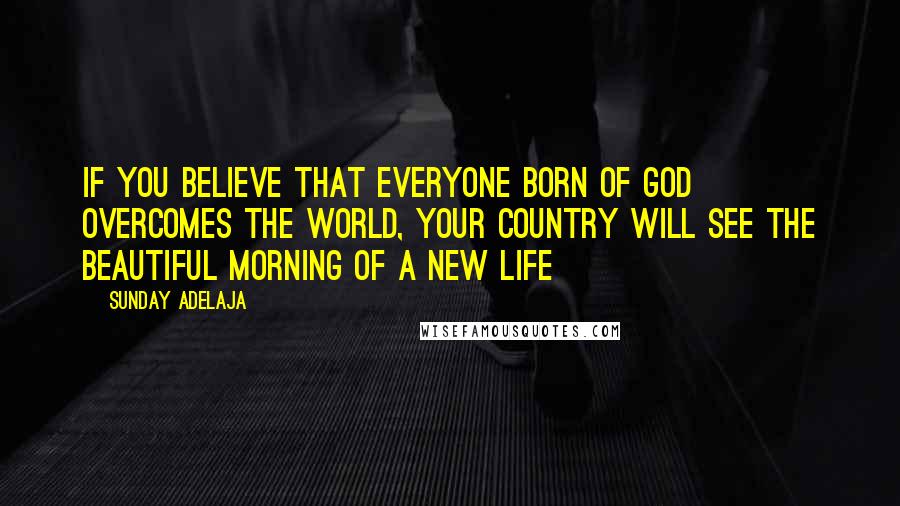 Sunday Adelaja Quotes: If you believe that everyone born of God overcomes the world, your country will see the beautiful morning of a new life