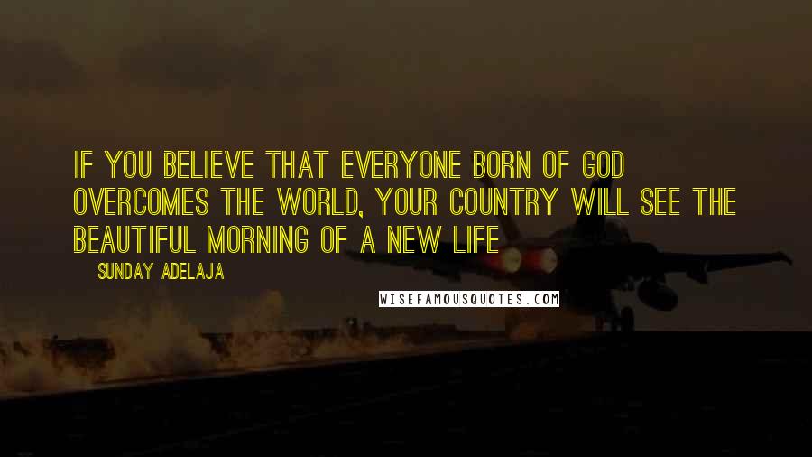 Sunday Adelaja Quotes: If you believe that everyone born of God overcomes the world, your country will see the beautiful morning of a new life