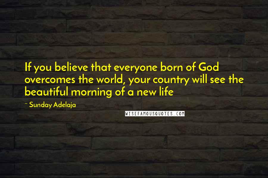 Sunday Adelaja Quotes: If you believe that everyone born of God overcomes the world, your country will see the beautiful morning of a new life